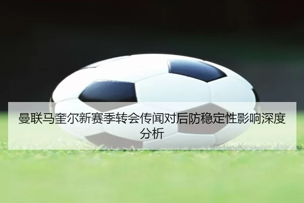 曼联马奎尔新赛季转会传闻对后防稳定性影响深度分析